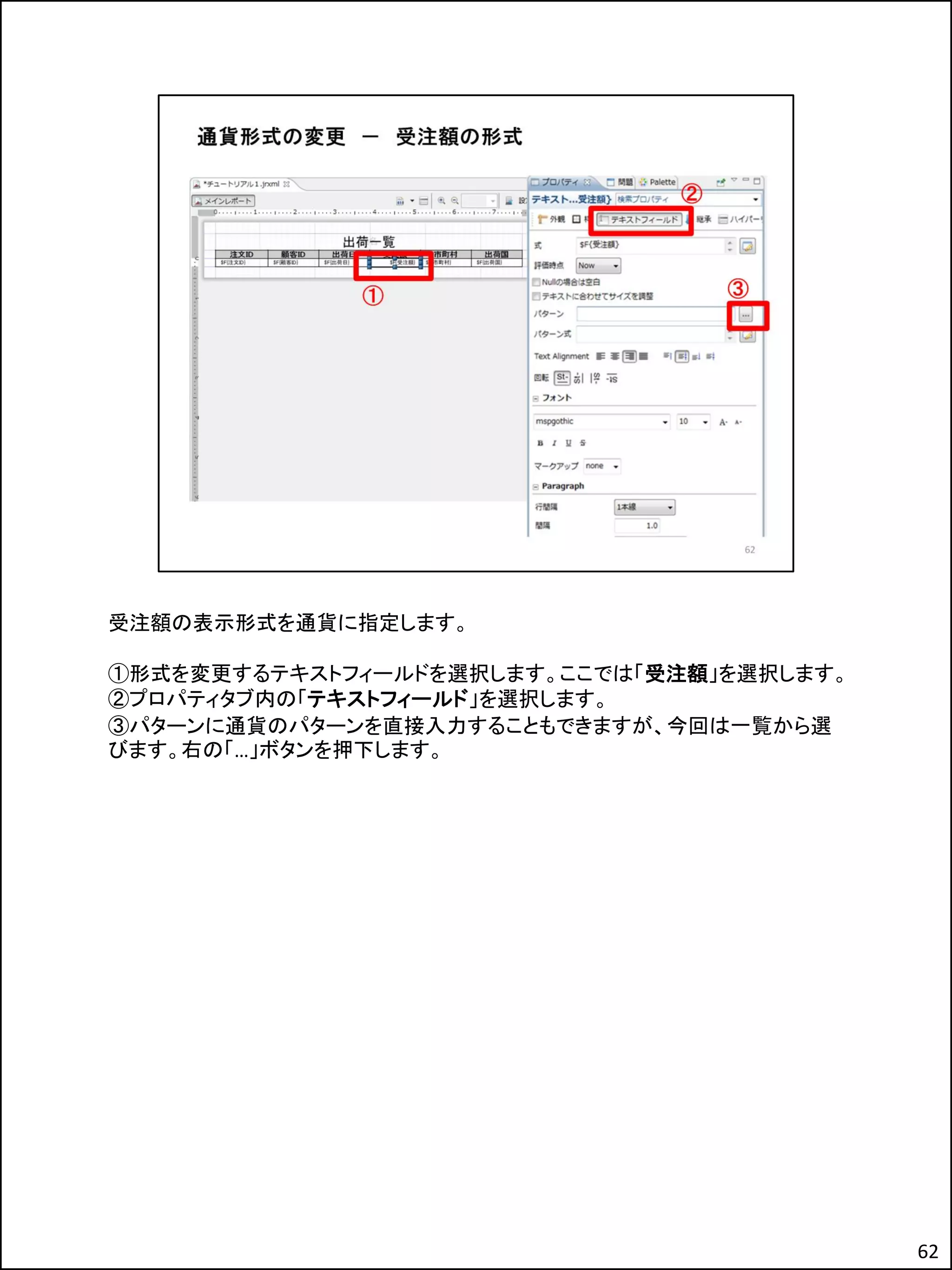 受注額の表示形式を通貨に指定します。
①形式を変更するテキストフィールドを選択します。ここでは「受注額」を選択します。
②プロパティタブ内の「テキストフィールド」を選択します。
③パターンに通貨のパターンを直接入力することもできますが、今回は一覧から選
びます。右の「…」ボタンを押下します。
62
 