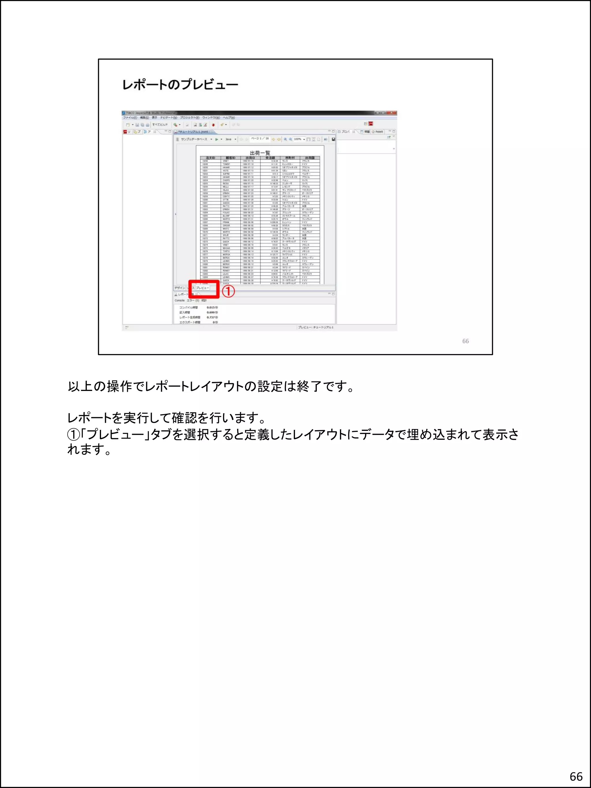 以上の操作でレポートレイアウトの設定は終了です。
レポートを実行して確認を行います。
①「プレビュー」タブを選択すると定義したレイアウトにデータで埋め込まれて表示さ
れます。
66
 