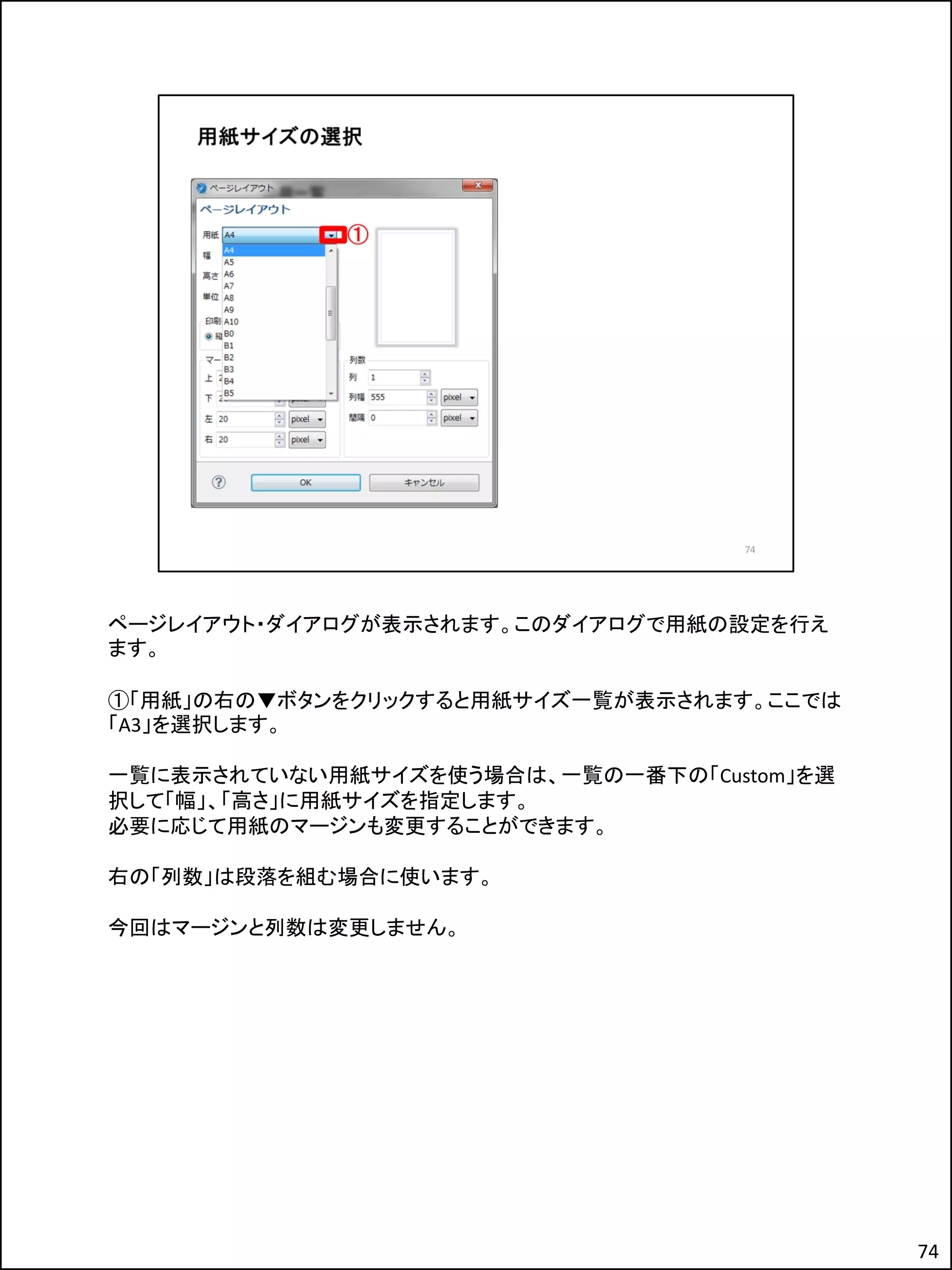ページレイアウト・ダイアログが表示されます。このダイアログで用紙の設定を行え
ます。
①「用紙」の右の▼ボタンをクリックすると用紙サイズ一覧が表示されます。ここでは
「A3」を選択します。
一覧に表示されていない用紙サイズを使う場合は、一覧の一番下の「Custom」を選
択して「幅」、「高さ」に用紙サイズを指定します。
必要に応じて用紙のマージンも変更することができます。
右の「列数」は段落を組む場合に使います。
今回はマージンと列数は変更しません。
74
 