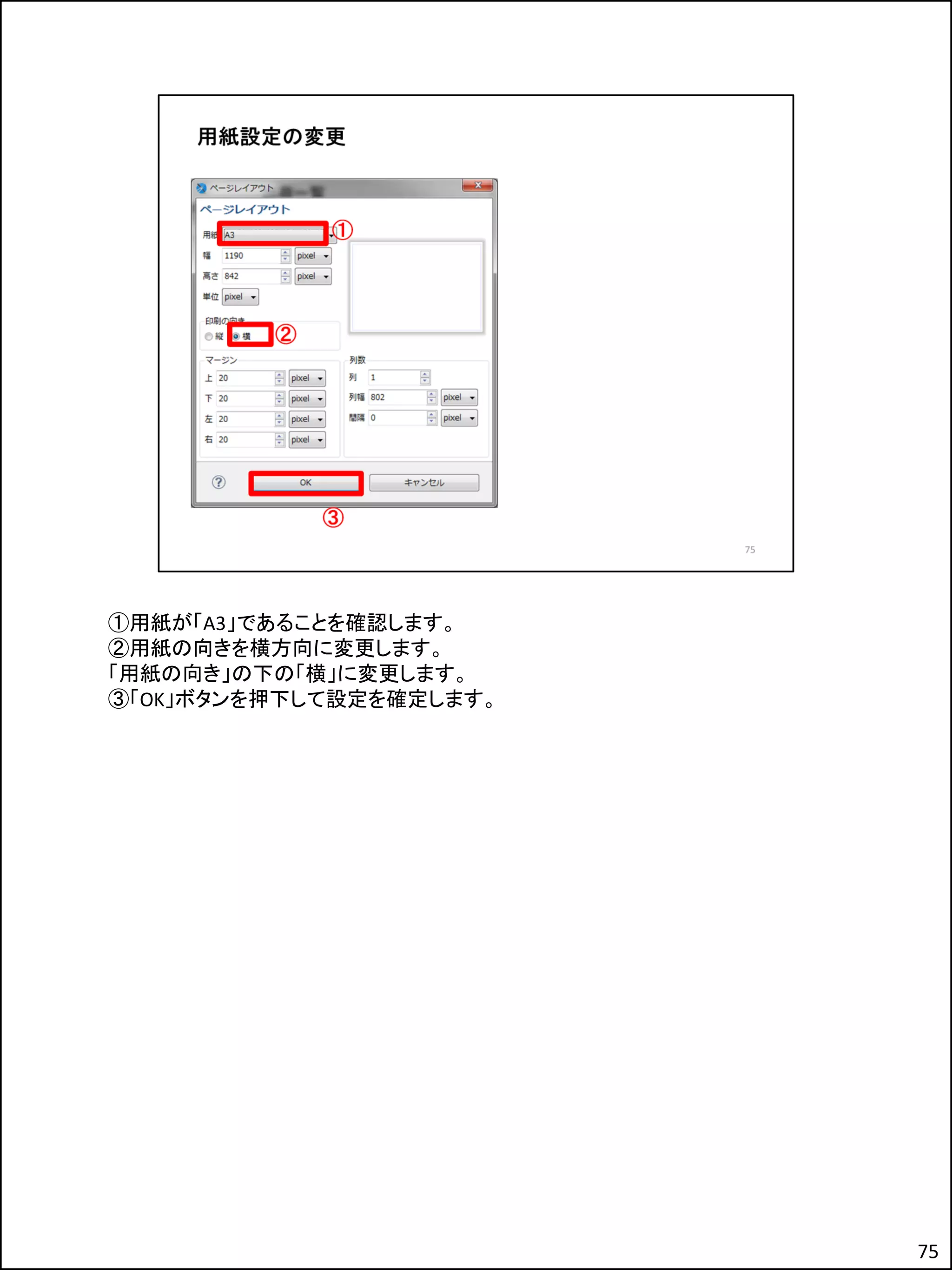 ①用紙が「A3」であることを確認します。
②用紙の向きを横方向に変更します。
「用紙の向き」の下の「横」に変更します。
③「OK」ボタンを押下して設定を確定します。
75
 
