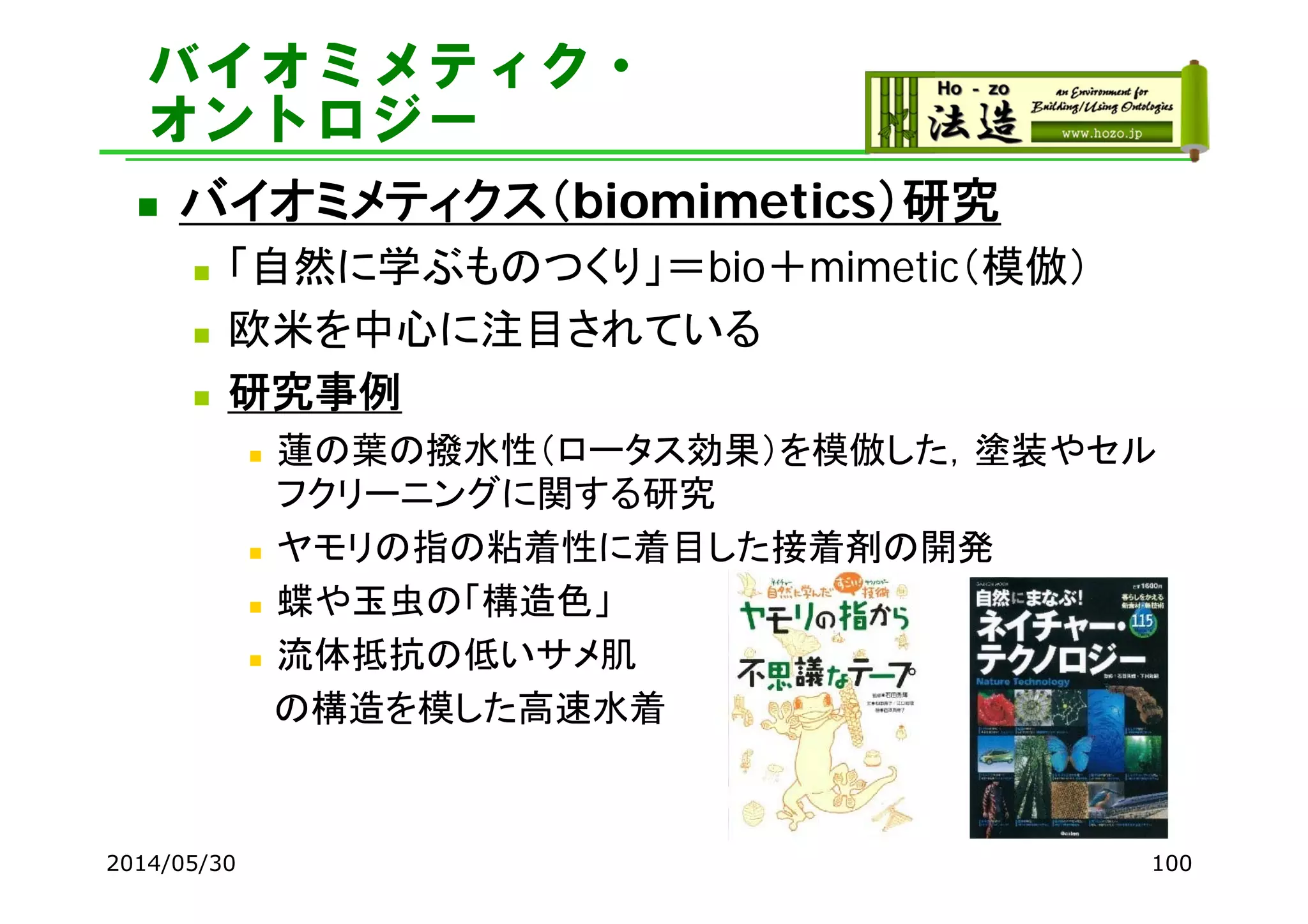 バイオミメティク・
オントロジー
 バイオミメティクス（biomimetics）研究
 「自然に学ぶものつくり」＝bio＋mimetic（模倣）
 欧米を中心に注目されている
 研究事例
 蓮の葉の撥水性（ロータス効果）を模倣した，塗装やセル
フクリーニングに関する研究
 ヤモリの指の粘着性に着目した接着剤の開発
 蝶や玉虫の「構造色」
 流体抵抗の低いサメ肌
の構造を模した高速水着
2014/05/30 100
 
