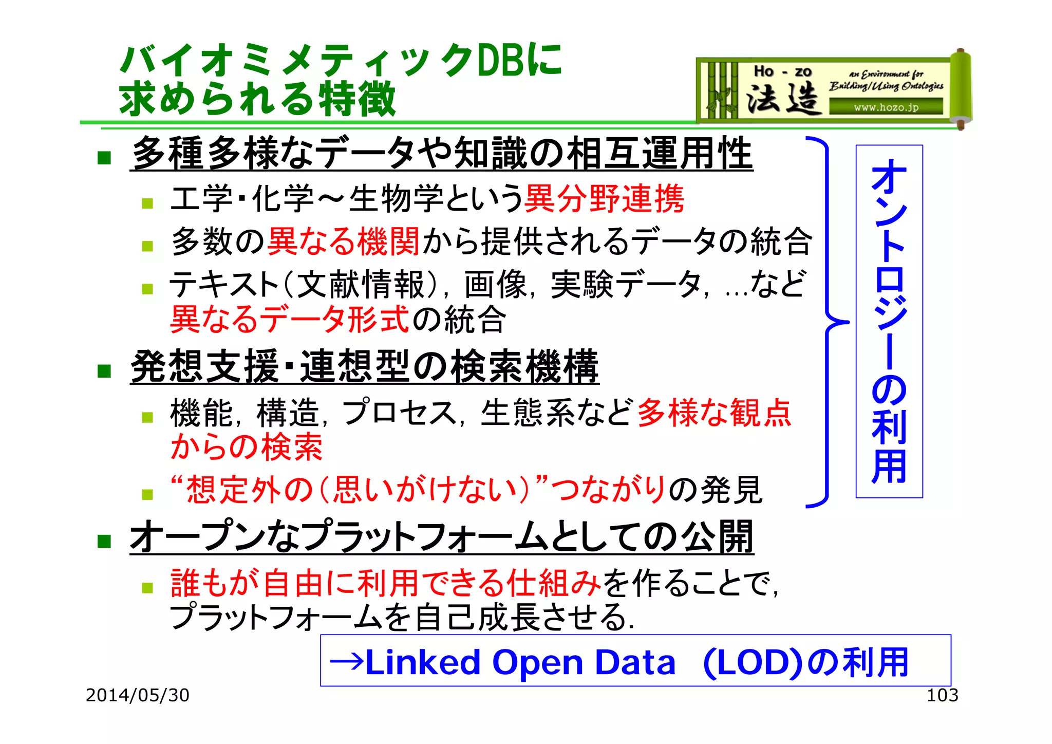バイオミメティックDBに
求められる特徴
 多種多様なデータや知識の相互運用性
 工学・化学～生物学という異分野連携
 多数の異なる機関から提供されるデータの統合
 テキスト（文献情報），画像，実験データ，…など
異なるデータ形式の統合
 発想支援・連想型の検索機構
 機能，構造，プロセス，生態系など多様な観点
からの検索
 “想定外の（思いがけない）”つながりの発見
 オープンなプラットフォームとしての公開
 誰もが自由に利用できる仕組みを作ることで，
プラットフォームを自己成長させる．
2014/05/30 103
オ
ン
ト
ロ
ジ
ー
の
利
用
→Linked Open Data (LOD)の利用
 