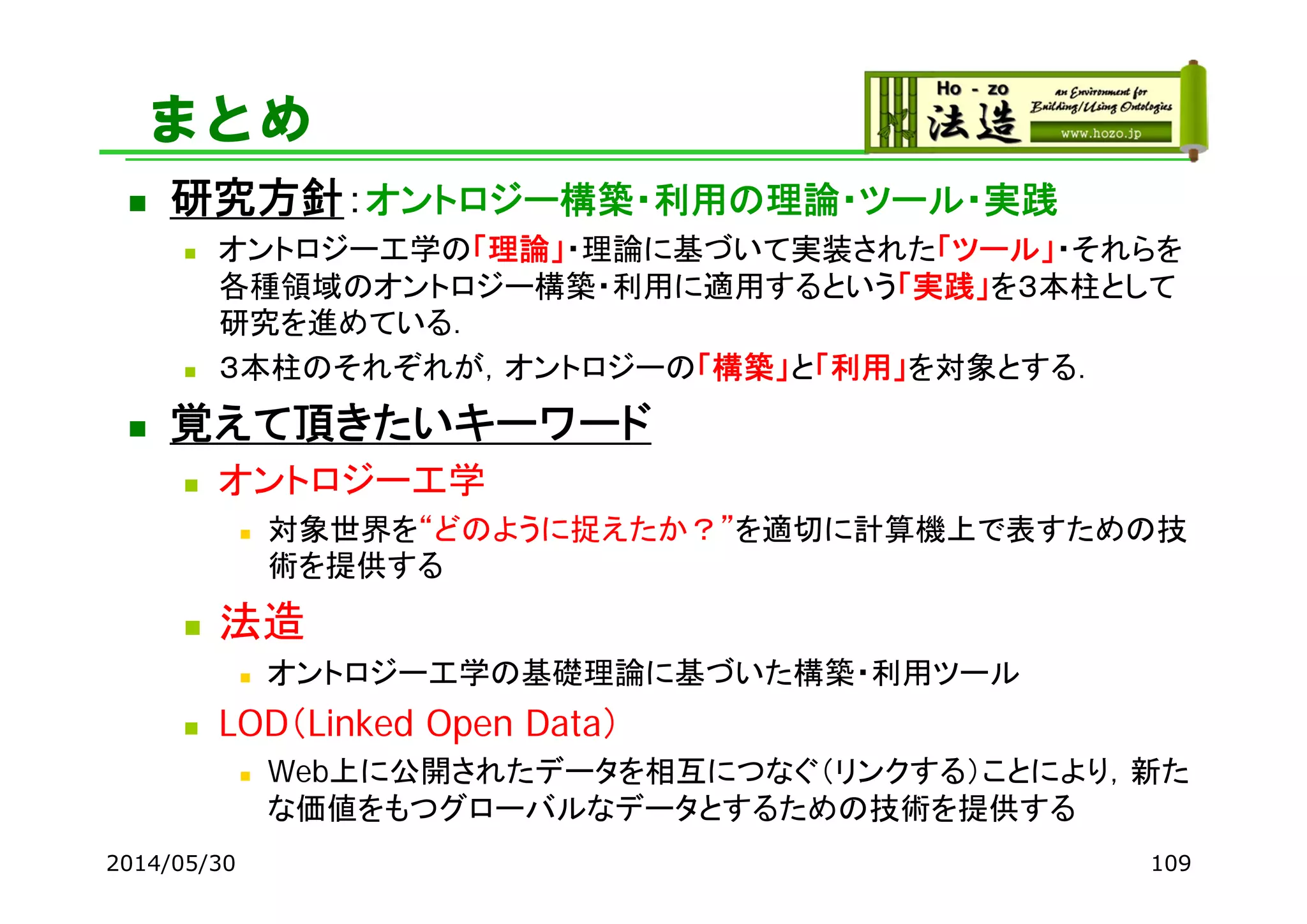 まとめ
 研究方針：オントロジー構築・利用の理論・ツール・実践
 オントロジー工学の「理論」・理論に基づいて実装された「ツール」・それらを
各種領域のオントロジー構築・利用に適用するという「実践」を３本柱として
研究を進めている．
 ３本柱のそれぞれが，オントロジーの「構築」と「利用」を対象とする．
 覚えて頂きたいキーワード
 オントロジー工学
 対象世界を“どのように捉えたか？”を適切に計算機上で表すための技
術を提供する
 法造
 オントロジー工学の基礎理論に基づいた構築・利用ツール
 LOD（Linked Open Data）
 Web上に公開されたデータを相互につなぐ（リンクする）ことにより，新た
な価値をもつグローバルなデータとするための技術を提供する
2014/05/30 109
 