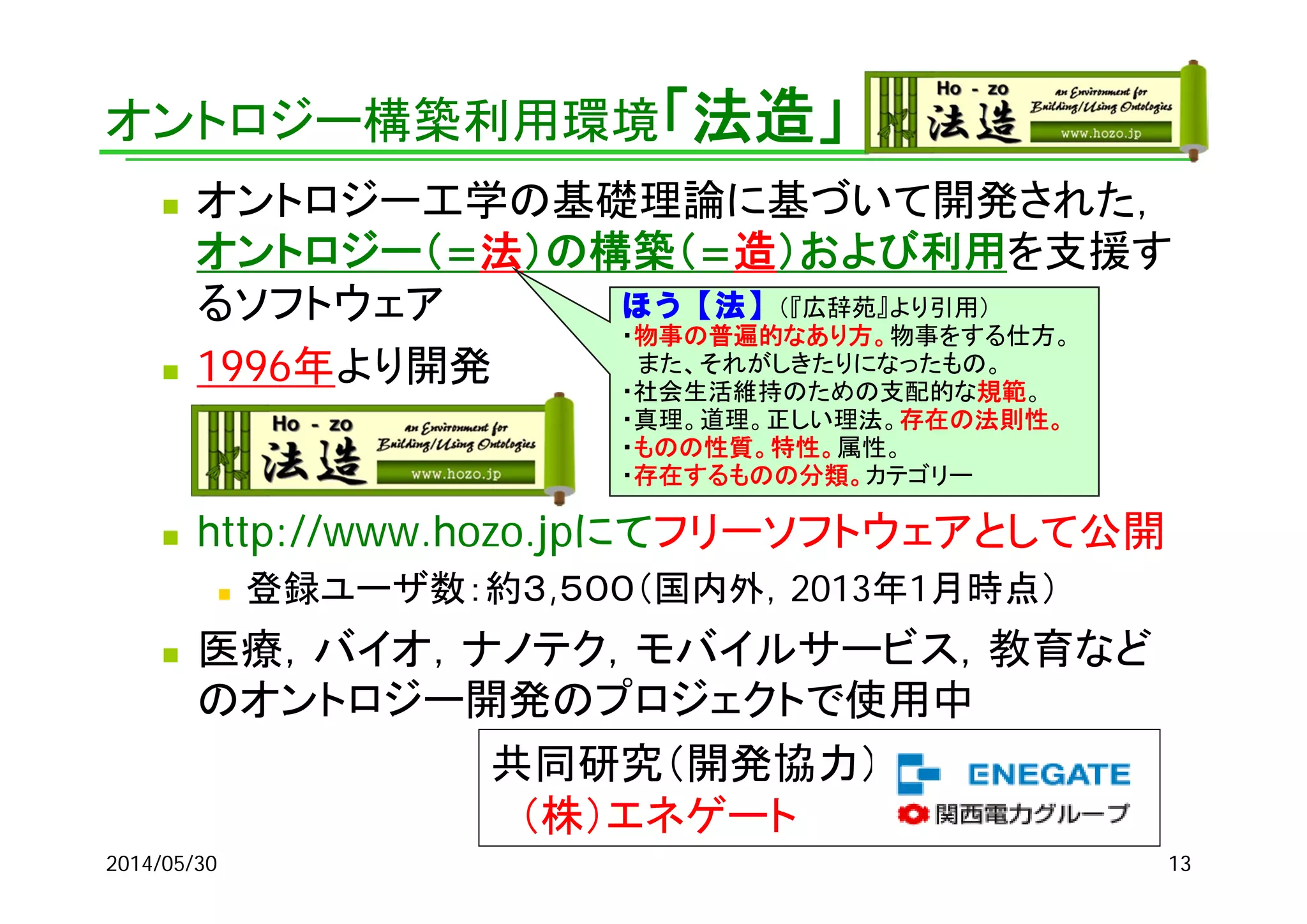 オントロジー構築利用環境「法造」
 オントロジー工学の基礎理論に基づいて開発された，
オントロジー（=法）の構築（=造）および利用を支援す
るソフトウェア
 1996年より開発
 http://www.hozo.jpにてフリーソフトウェアとして公開
 登録ユーザ数：約３,５００（国内外，2013年1月時点）
 医療，バイオ，ナノテク，モバイルサービス，教育など
のオントロジー開発のプロジェクトで使用中
ほう【法】（『広辞苑』より引用）
・物事の普遍的なあり方。物事をする仕方。
また、それがしきたりになったもの。
・社会生活維持のための支配的な規範。
・真理。道理。正しい理法。存在の法則性。
・ものの性質。特性。属性。
・存在するものの分類。カテゴリー
共同研究（開発協力）
（株）エネゲート
2014/05/30 13
 