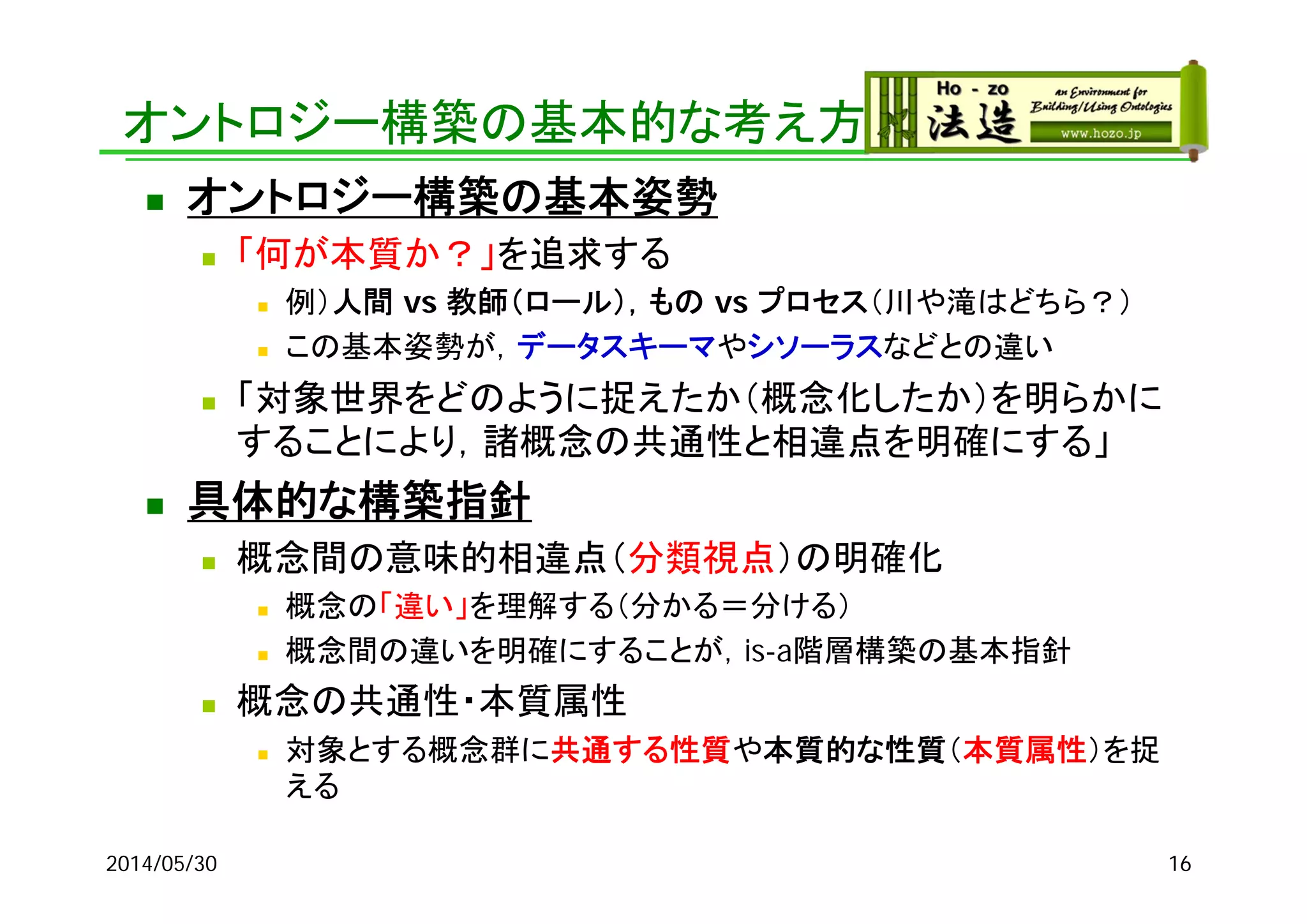 オントロジー構築の基本的な考え方
 オントロジー構築の基本姿勢
 「何が本質か？」を追求する
 例）人間 vs 教師（ロール），もの vs プロセス（川や滝はどちら？）
 この基本姿勢が，データスキーマやシソーラスなどとの違い
 「対象世界をどのように捉えたか（概念化したか）を明らかに
することにより，諸概念の共通性と相違点を明確にする」
 具体的な構築指針
 概念間の意味的相違点（分類視点）の明確化
 概念の「違い」を理解する（分かる＝分ける）
 概念間の違いを明確にすることが，is-a階層構築の基本指針
 概念の共通性・本質属性
 対象とする概念群に共通する性質や本質的な性質（本質属性）を捉
える
2014/05/30 16
 