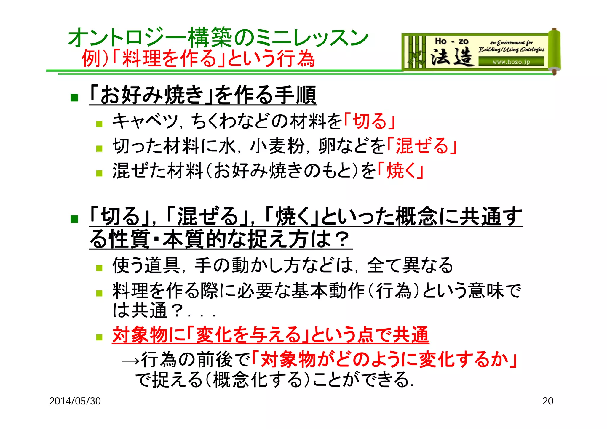 オントロジー構築のミニレッスン
例）「料理を作る」という行為
 「お好み焼き」を作る手順
 キャベツ，ちくわなどの材料を「切る」
 切った材料に水，小麦粉，卵などを「混ぜる」
 混ぜた材料（お好み焼きのもと）を「焼く」
 「切る」，「混ぜる」，「焼く」といった概念に共通す
る性質・本質的な捉え方は？
 使う道具，手の動かし方などは，全て異なる
 料理を作る際に必要な基本動作（行為）という意味で
は共通？．．．
 対象物に「変化を与える」という点で共通
→行為の前後で「対象物がどのように変化するか」
で捉える（概念化する）ことができる．
2014/05/30 20
 
