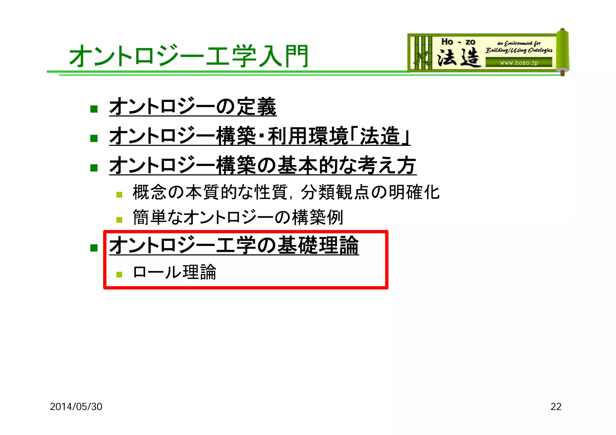 オントロジー工学入門
 オントロジーの定義
 オントロジー構築・利用環境「法造」
 オントロジー構築の基本的な考え方
 概念の本質的な性質，分類観点の明確化
 簡単なオントロジーの構築例
 オントロジー工学の基礎理論
 ロール理論
2014/05/30 22
 