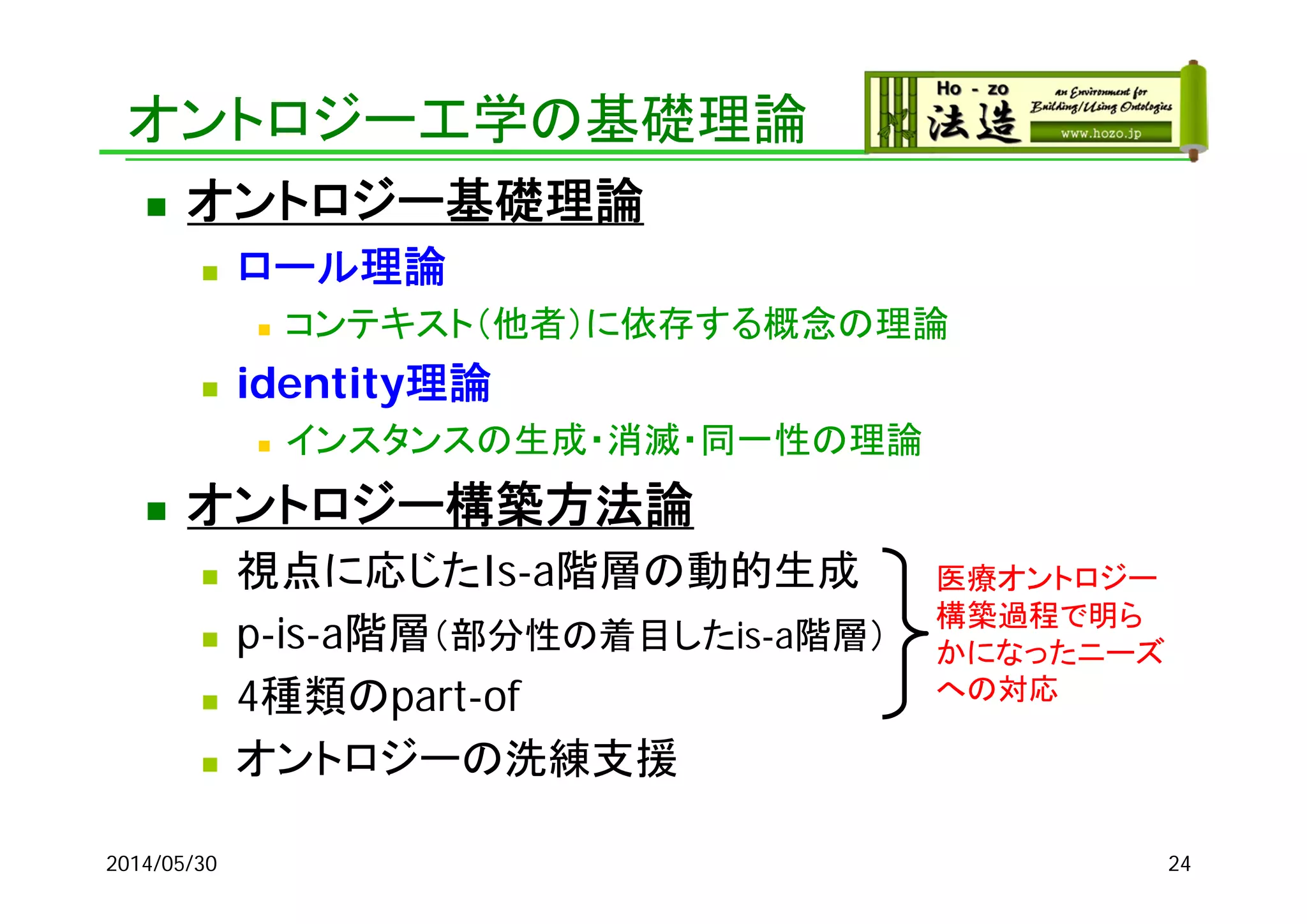 オントロジー工学の基礎理論
 オントロジー基礎理論
 ロール理論
 コンテキスト（他者）に依存する概念の理論
 identity理論
 インスタンスの生成・消滅・同一性の理論
 オントロジー構築方法論
 視点に応じたIs-a階層の動的生成
 p-is-a階層（部分性の着目したis-a階層）
 4種類のpart-of
 オントロジーの洗練支援
2014/05/30 24
医療オントロジー
構築過程で明ら
かになったニーズ
への対応
 