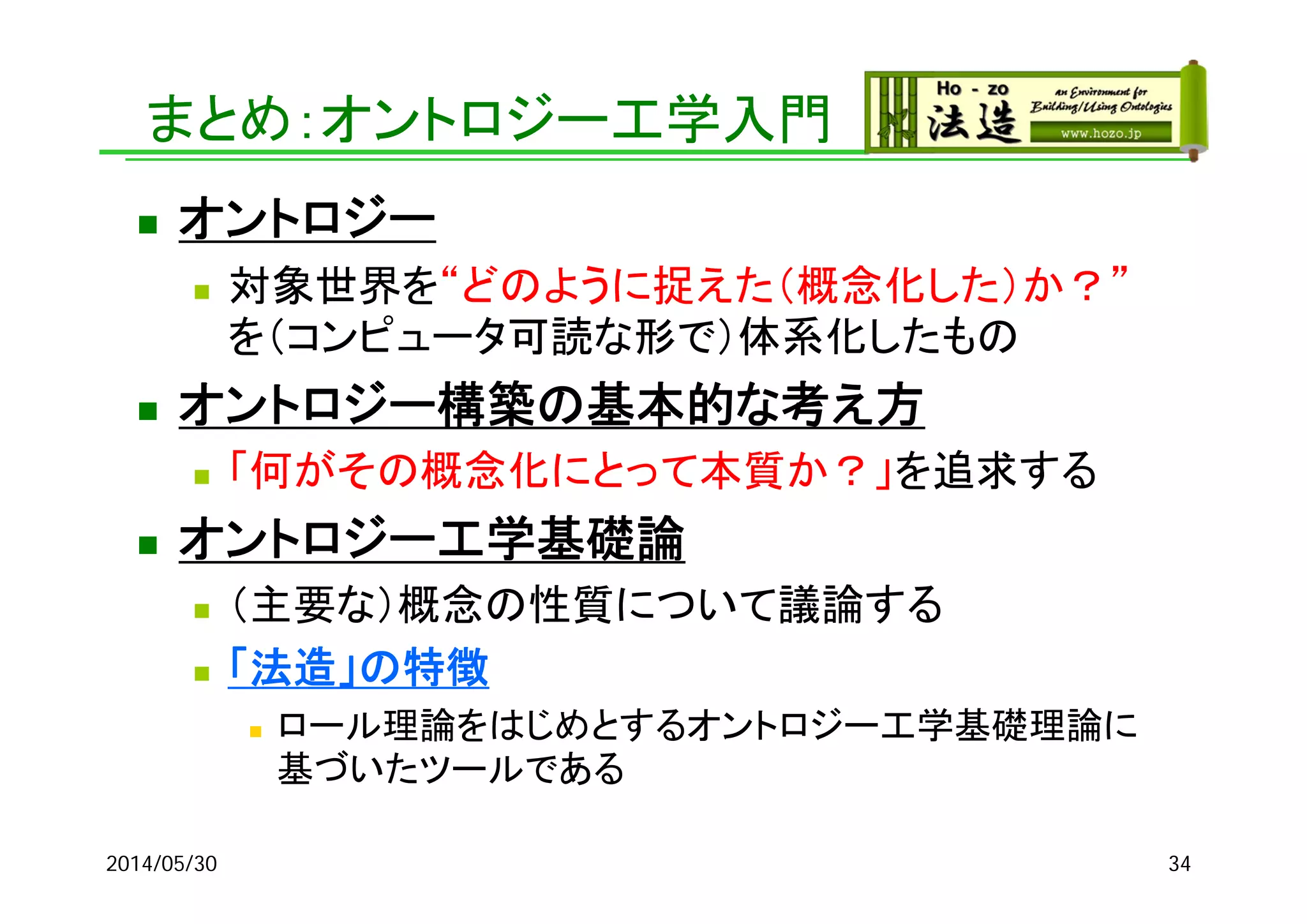 まとめ：オントロジー工学入門
 オントロジー
 対象世界を“どのように捉えた（概念化した）か？”
を（コンピュータ可読な形で）体系化したもの
 オントロジー構築の基本的な考え方
 「何がその概念化にとって本質か？」を追求する
 オントロジー工学基礎論
 （主要な）概念の性質について議論する
 「法造」の特徴
 ロール理論をはじめとするオントロジー工学基礎理論に
基づいたツールである
2014/05/30 34
 