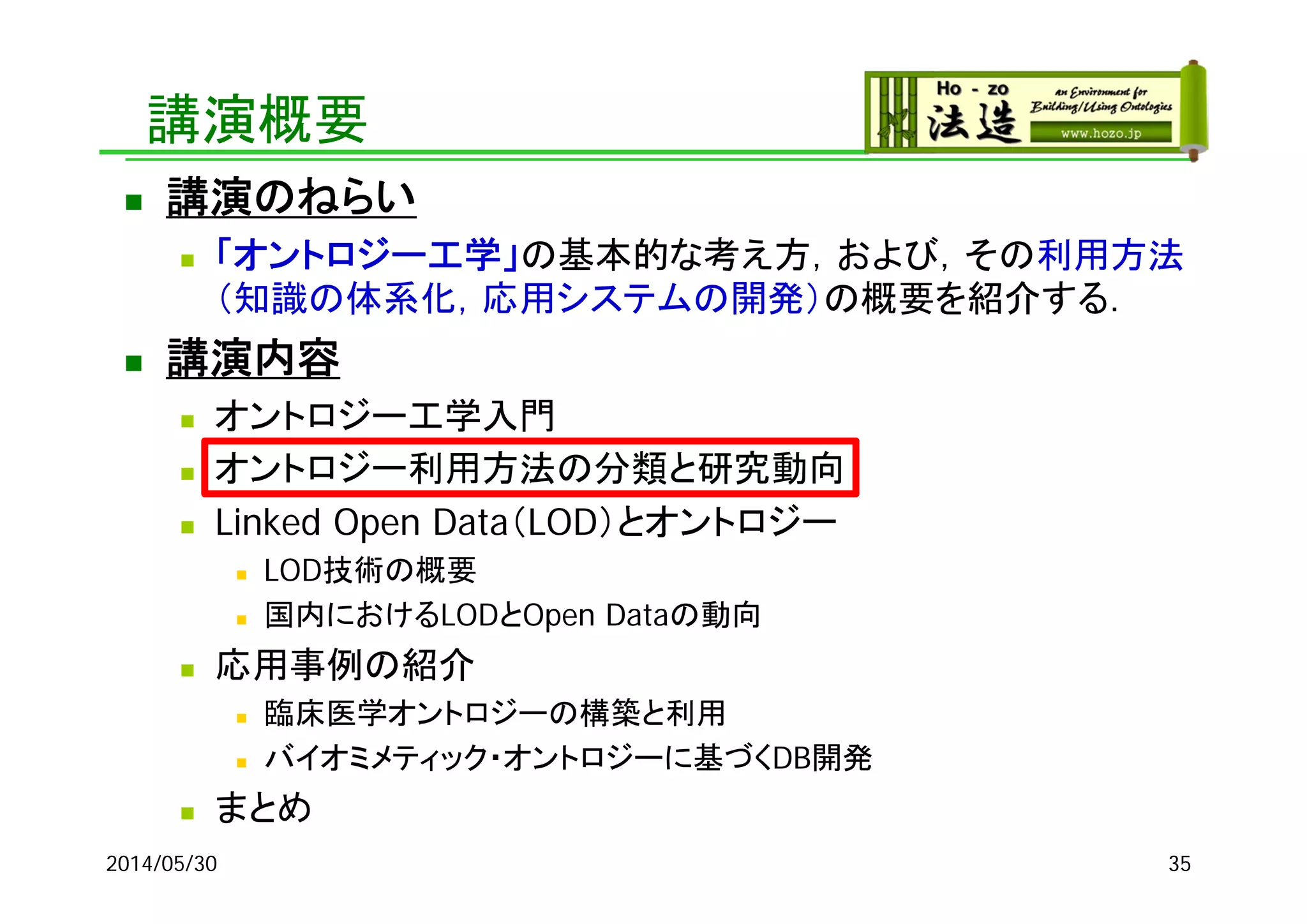 講演概要
 講演のねらい
 「オントロジー工学」の基本的な考え方，および，その利用方法
（知識の体系化，応用システムの開発）の概要を紹介する．
 講演内容
 オントロジー工学入門
 オントロジー利用方法の分類と研究動向
 Linked Open Data（LOD）とオントロジー
 LOD技術の概要
 国内におけるLODとOpen Dataの動向
 応用事例の紹介
 臨床医学オントロジーの構築と利用
 バイオミメティック・オントロジーに基づくDB開発
 まとめ
2014/05/30 35
 