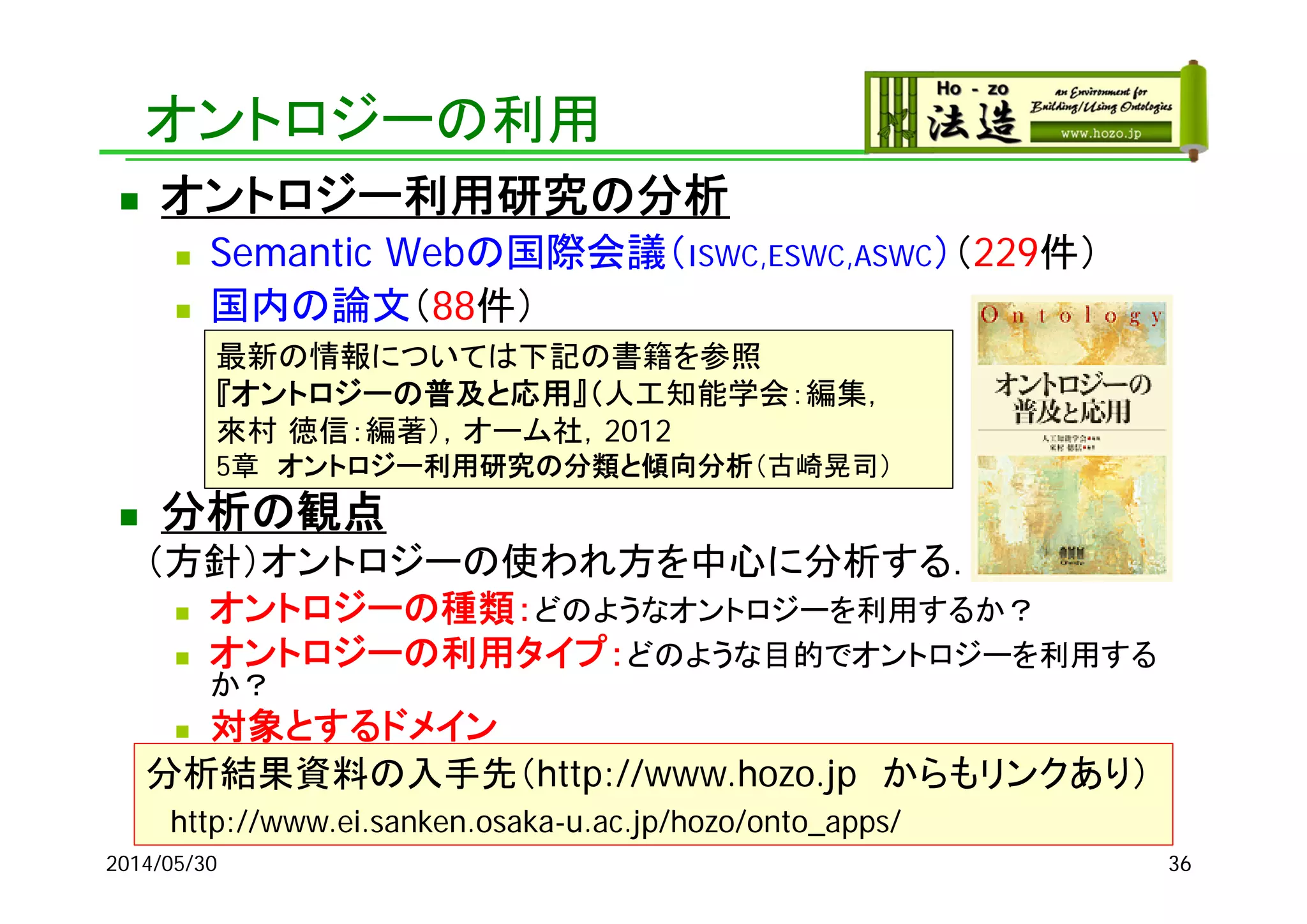 オントロジーの利用
2014/05/30 36
 オントロジー利用研究の分析
 Semantic Webの国際会議（ISWC,ESWC,ASWC）（229件）
 国内の論文（88件）
 分析の観点
（方針）オントロジーの使われ方を中心に分析する．
 オントロジーの種類：どのようなオントロジーを利用するか？
 オントロジーの利用タイプ：どのような目的でオントロジーを利用する
か？
 対象とするドメイン
分析結果資料の入手先（http://www.hozo.jp からもリンクあり）
http://www.ei.sanken.osaka-u.ac.jp/hozo/onto_apps/
最新の情報については下記の書籍を参照
『オントロジーの普及と応用』（人工知能学会：編集，
來村 徳信：編著），オーム社，2012
5章 オントロジー利用研究の分類と傾向分析（古崎晃司）
 