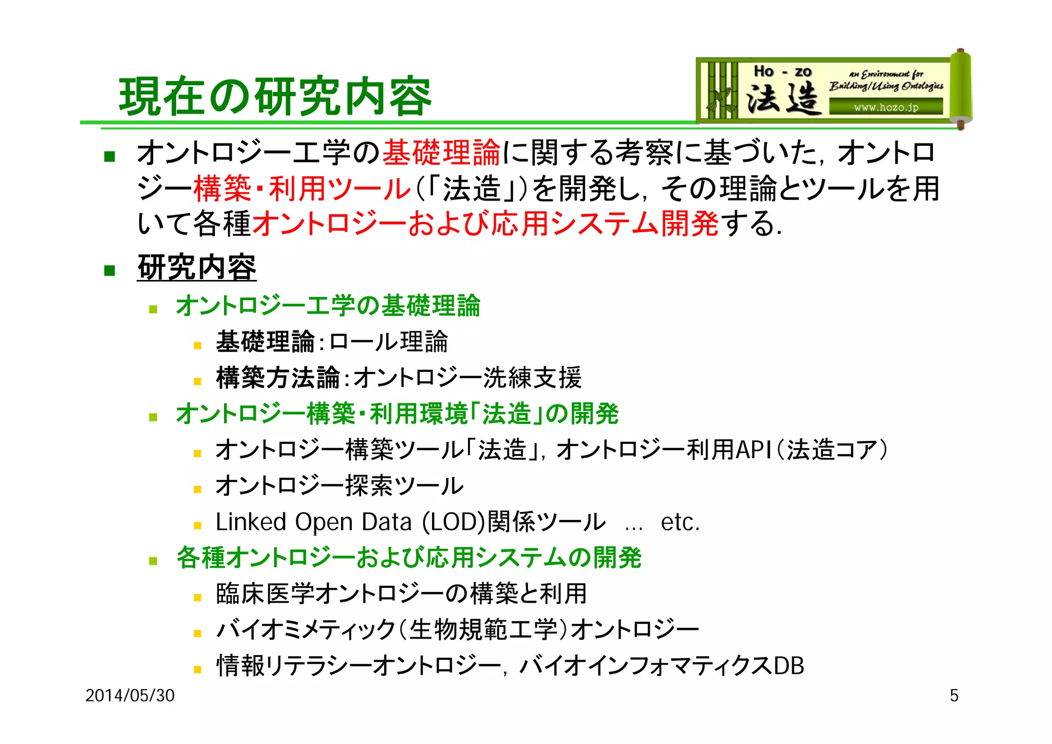現在の研究内容
 オントロジー工学の基礎理論に関する考察に基づいた，オントロ
ジー構築・利用ツール（「法造」）を開発し，その理論とツールを用
いて各種オントロジーおよび応用システム開発する．
 研究内容
 オントロジー工学の基礎理論
 基礎理論：ロール理論
 構築方法論：オントロジー洗練支援
 オントロジー構築・利用環境「法造」の開発
 オントロジー構築ツール「法造」，オントロジー利用API（法造コア）
 オントロジー探索ツール
 Linked Open Data (LOD)関係ツール … etc.
 各種オントロジーおよび応用システムの開発
 臨床医学オントロジーの構築と利用
 バイオミメティック（生物規範工学）オントロジー
 情報リテラシーオントロジー，バイオインフォマティクスDB
2014/05/30 5
 