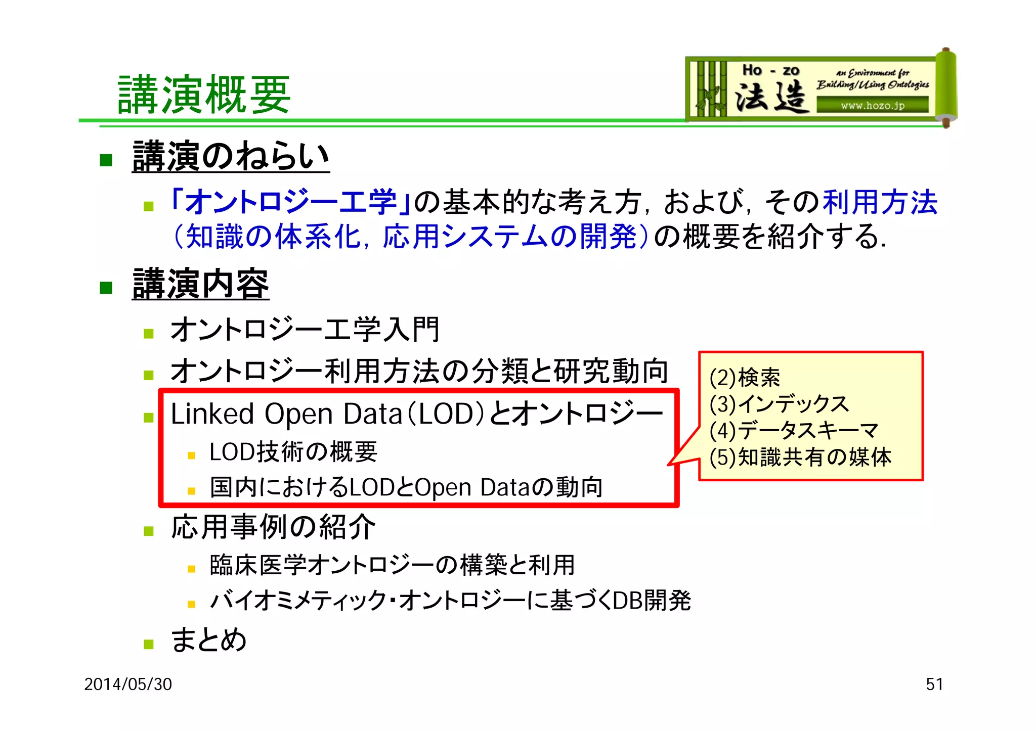 講演概要
 講演のねらい
 「オントロジー工学」の基本的な考え方，および，その利用方法
（知識の体系化，応用システムの開発）の概要を紹介する．
 講演内容
 オントロジー工学入門
 オントロジー利用方法の分類と研究動向
 Linked Open Data（LOD）とオントロジー
 LOD技術の概要
 国内におけるLODとOpen Dataの動向
 応用事例の紹介
 臨床医学オントロジーの構築と利用
 バイオミメティック・オントロジーに基づくDB開発
 まとめ
2014/05/30 51
(2)検索
(3)インデックス
(4)データスキーマ
(5)知識共有の媒体
 