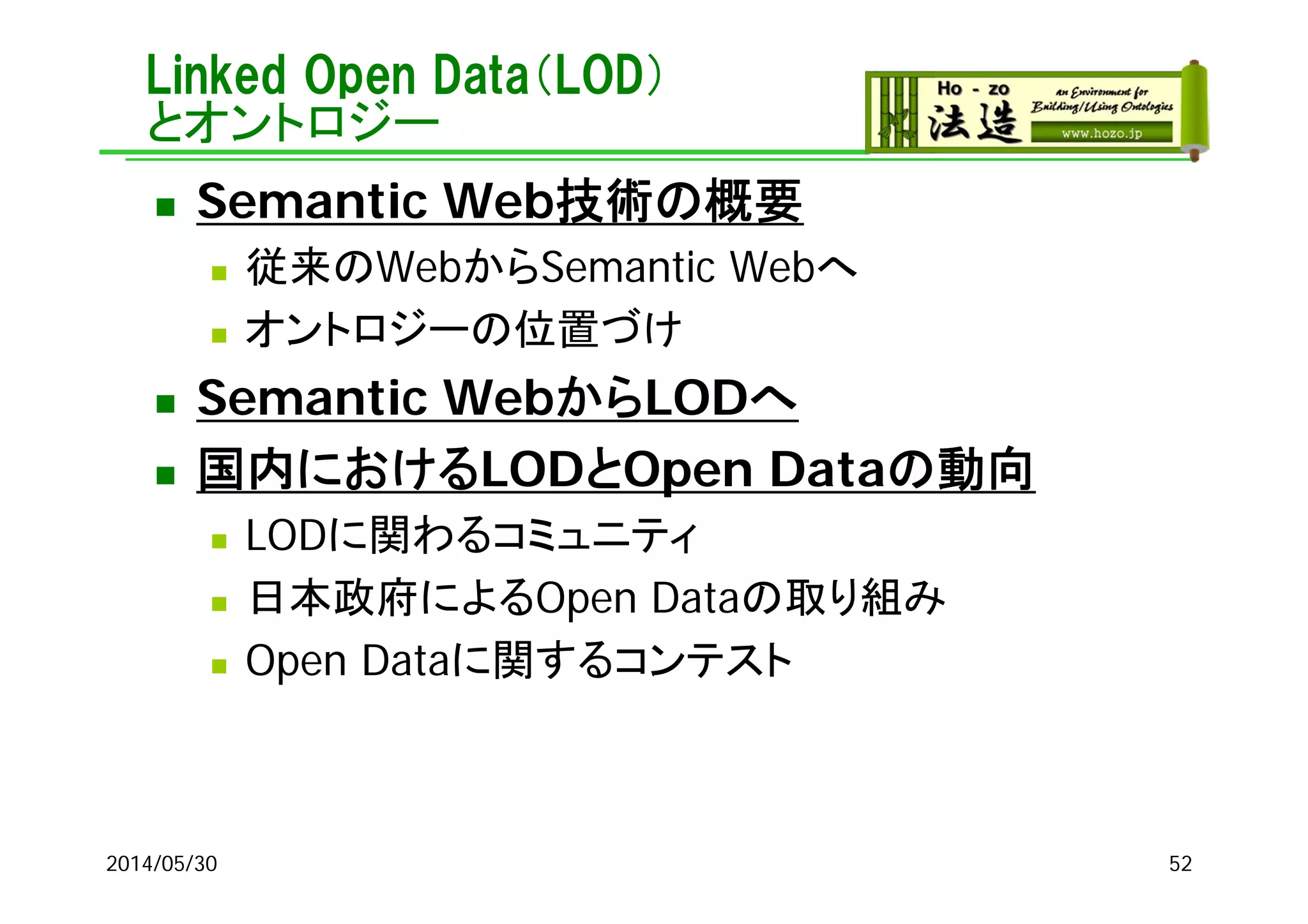 Linked Open Data（LOD）
とオントロジー
 Semantic Web技術の概要
 従来のWebからSemantic Webへ
 オントロジーの位置づけ
 Semantic WebからLODへ
 国内におけるLODとOpen Dataの動向
 LODに関わるコミュニティ
 日本政府によるOpen Dataの取り組み
 Open Dataに関するコンテスト
2014/05/30 52
 