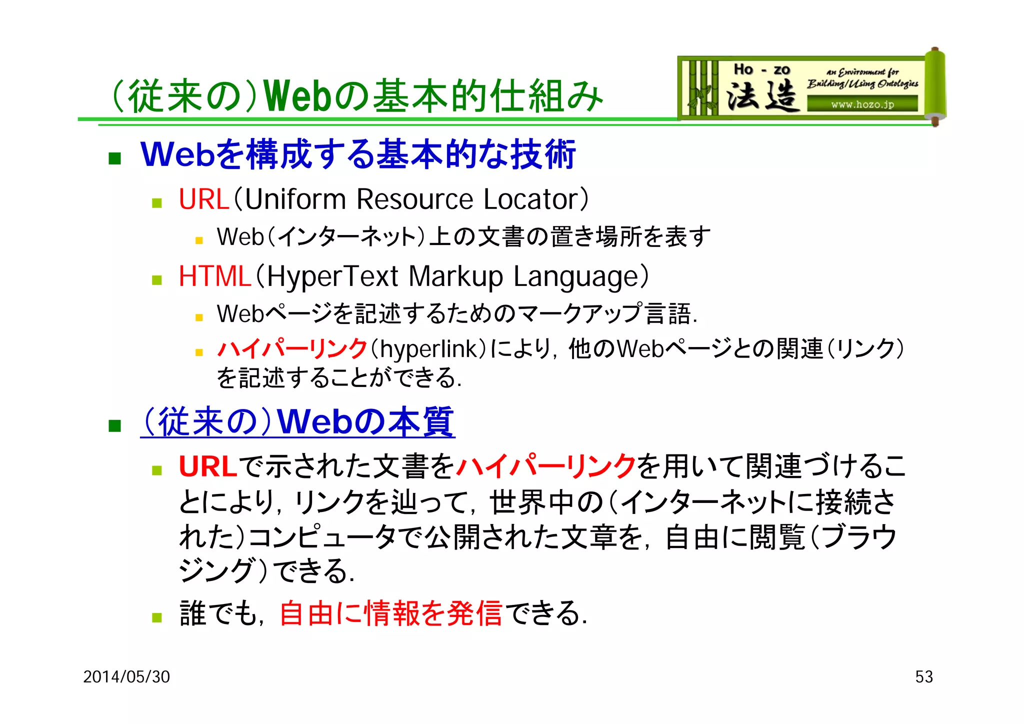 （従来の）Webの基本的仕組み
 Weｂを構成する基本的な技術
 URL（Uniform Resource Locator）
 Web（インターネット）上の文書の置き場所を表す
 HTML（HyperText Markup Language）
 Webページを記述するためのマークアップ言語．
 ハイパーリンク（hyperlink）により，他のWebページとの関連（リンク）
を記述することができる．
 （従来の）Webの本質
 URLで示された文書をハイパーリンクを用いて関連づけるこ
とにより，リンクを辿って，世界中の（インターネットに接続さ
れた）コンピュータで公開された文章を，自由に閲覧（ブラウ
ジング）できる．
 誰でも，自由に情報を発信できる．
2014/05/30 53
 