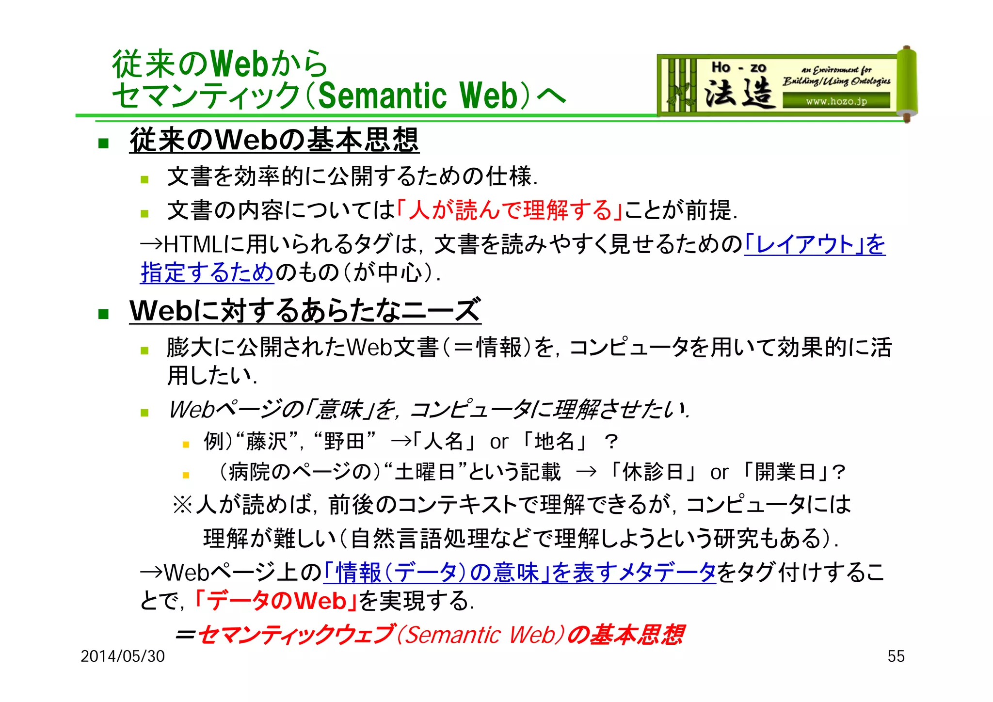 従来のWebから
セマンティック（Semantic Web）へ
 従来のWebの基本思想
 文書を効率的に公開するための仕様．
 文書の内容については「人が読んで理解する」ことが前提．
→HTMLに用いられるタグは，文書を読みやすく見せるための「レイアウト」を
指定するためのもの（が中心）．
 Webに対するあらたなニーズ
 膨大に公開されたWeb文書（＝情報）を，コンピュータを用いて効果的に活
用したい．
 Webページの「意味」を，コンピュータに理解させたい．
 例）“藤沢”，“野田” →「人名」 or 「地名」 ？
 （病院のページの）“土曜日”という記載 → 「休診日」 or 「開業日」？
※人が読めば，前後のコンテキストで理解できるが，コンピュータには
理解が難しい（自然言語処理などで理解しようという研究もある）．
→Webページ上の「情報（データ）の意味」を表すメタデータをタグ付けするこ
とで，「データのWeb」を実現する．
＝セマンティックウェブ（Semantic Web）の基本思想
2014/05/30 55
 