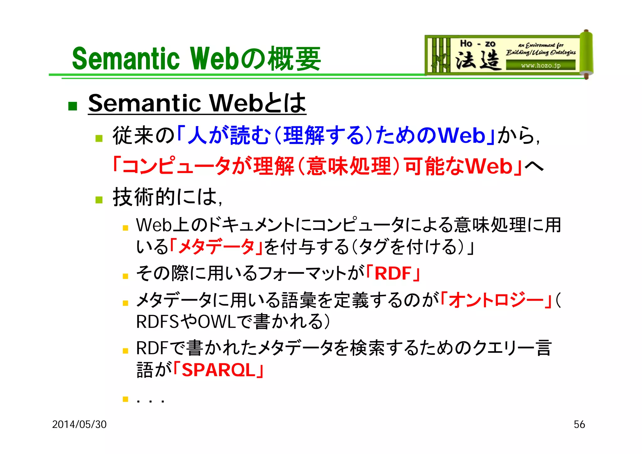 Semantic Webの概要
 Semantic Webとは
 従来の「人が読む（理解する）ためのWeb」から，
「コンピュータが理解（意味処理）可能なWeb」へ
 技術的には，
 Web上のドキュメントにコンピュータによる意味処理に用
いる「メタデータ」を付与する（タグを付ける）」
 その際に用いるフォーマットが「RDF」
 メタデータに用いる語彙を定義するのが「オントロジー」（
RDFSやOWLで書かれる）
 RDFで書かれたメタデータを検索するためのクエリー言
語が「SPARQL」
 ．．．
2014/05/30 56
 