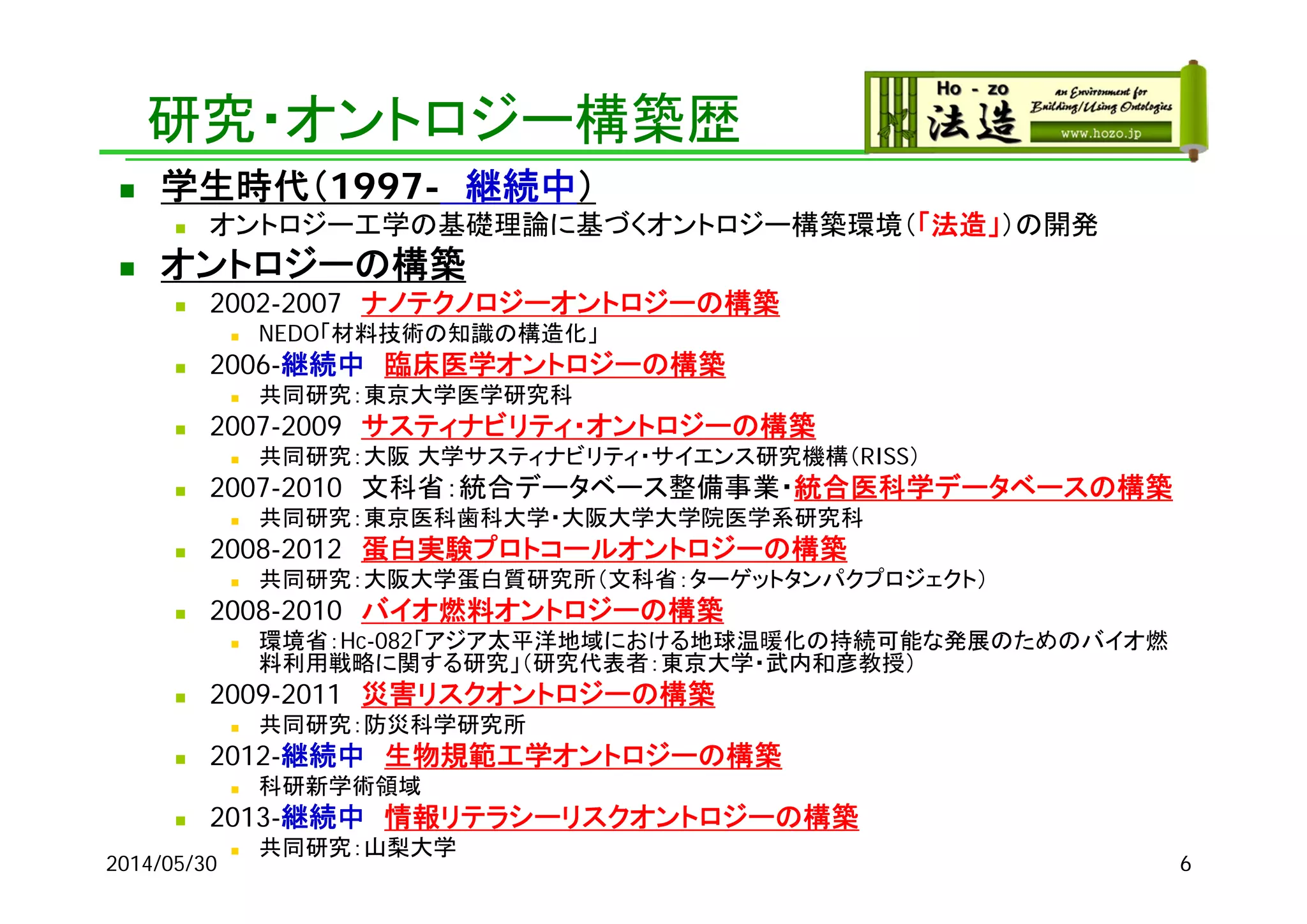 研究・オントロジー構築歴
 学生時代（1997- 継続中）
 オントロジー工学の基礎理論に基づくオントロジー構築環境（「法造」）の開発
 オントロジーの構築
 2002-2007 ナノテクノロジーオントロジーの構築
 NEDO「材料技術の知識の構造化」
 2006-継続中 臨床医学オントロジーの構築
 共同研究：東京大学医学研究科
 2007-2009 サスティナビリティ・オントロジーの構築
 共同研究：大阪 大学サスティナビリティ・サイエンス研究機構（RISS）
 2007-2010 文科省：統合データベース整備事業・統合医科学データベースの構築
 共同研究：東京医科歯科大学・大阪大学大学院医学系研究科
 2008-2012 蛋白実験プロトコールオントロジーの構築
 共同研究：大阪大学蛋白質研究所（文科省：ターゲットタンパクプロジェクト）
 2008-2010 バイオ燃料オントロジーの構築
 環境省：Hc-082「アジア太平洋地域における地球温暖化の持続可能な発展のためのバイオ燃
料利用戦略に関する研究」（研究代表者：東京大学・武内和彦教授）
 2009-2011 災害リスクオントロジーの構築
 共同研究：防災科学研究所
 2012-継続中 生物規範工学オントロジーの構築
 科研新学術領域
 2013-継続中 情報リテラシーリスクオントロジーの構築
 共同研究：山梨大学
2014/05/30 6
 