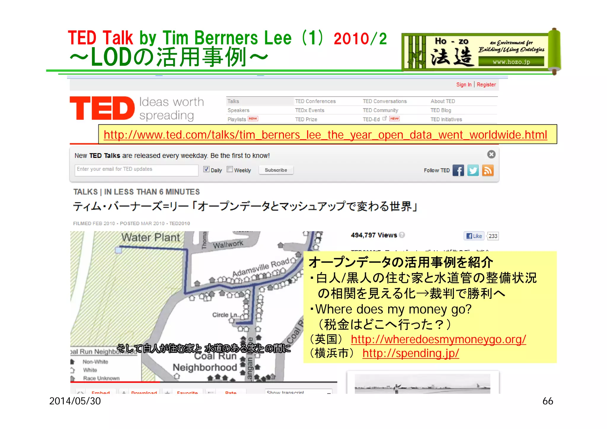 TED Talk by Tim Berrners Lee (1) 2010/2
～LODの活用事例～
2014/05/30
http://www.ted.com/talks/tim_berners_lee_the_year_open_data_went_worldwide.html
オープンデータの活用事例を紹介
・白人/黒人の住む家と水道管の整備状況
の相関を見える化→裁判で勝利へ
・Where does my money go?
（税金はどこへ行った？）
（英国） http://wheredoesmymoneygo.org/
（横浜市） http://spending.jp/
66
 