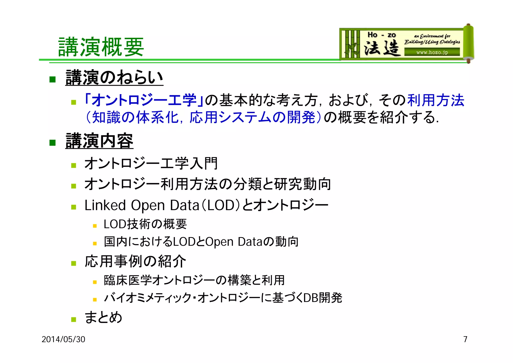 講演概要
 講演のねらい
 「オントロジー工学」の基本的な考え方，および，その利用方法
（知識の体系化，応用システムの開発）の概要を紹介する．
 講演内容
 オントロジー工学入門
 オントロジー利用方法の分類と研究動向
 Linked Open Data（LOD）とオントロジー
 LOD技術の概要
 国内におけるLODとOpen Dataの動向
 応用事例の紹介
 臨床医学オントロジーの構築と利用
 バイオミメティック・オントロジーに基づくDB開発
 まとめ
2014/05/30 7
 