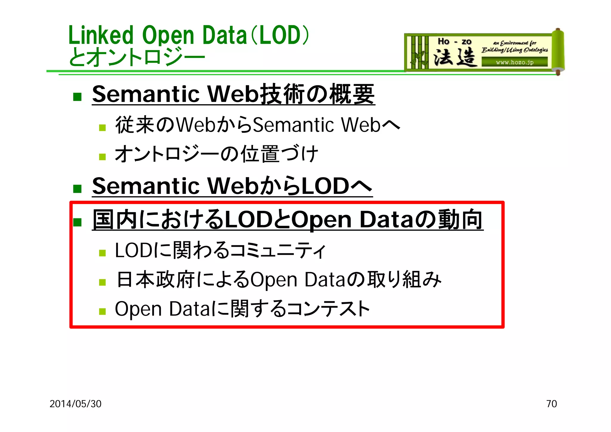 Linked Open Data（LOD）
とオントロジー
 Semantic Web技術の概要
 従来のWebからSemantic Webへ
 オントロジーの位置づけ
 Semantic WebからLODへ
 国内におけるLODとOpen Dataの動向
 LODに関わるコミュニティ
 日本政府によるOpen Dataの取り組み
 Open Dataに関するコンテスト
2014/05/30 70
 