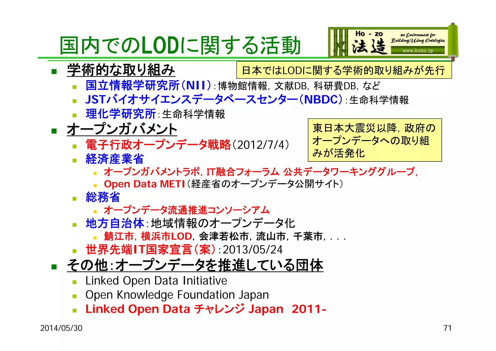 国内でのLODに関する活動
 学術的な取り組み
 国立情報学研究所（NII）：博物館情報，文献DB，科研費DB，など
 JSTバイオサイエンスデータベースセンター（NBDC）：生命科学情報
 理化学研究所：生命科学情報
 オープンガバメント
 電子行政オープンデータ戦略（2012/7/4）
 経済産業省
 オープンガバメントラボ，ＩＴ融合フォーラム 公共データワーキンググループ，
 Open Data METI（経産省のオープンデータ公開サイト）
 総務省
 オープンデータ流通推進コンソーシアム
 地方自治体：地域情報のオープンデータ化
 鯖江市，横浜市LOD，会津若松市，流山市，千葉市，．．．
 世界先端IT国家宣言（案）：2013/05/24
 その他：オープンデータを推進している団体
 Linked Open Data Initiative
 Open Knowledge Foundation Japan
 Linked Open Data チャレンジ Japan 2011-
2014/05/30
日本ではLODに関する学術的取り組みが先行
東日本大震災以降，政府の
オープンデータへの取り組
みが活発化
71
 