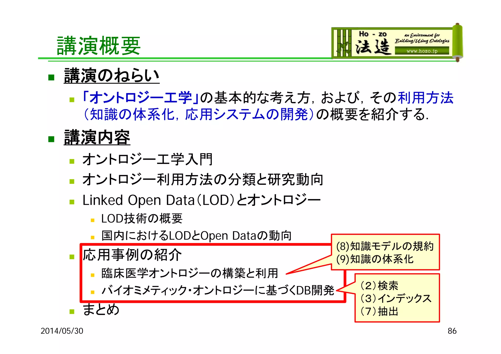 講演概要
 講演のねらい
 「オントロジー工学」の基本的な考え方，および，その利用方法
（知識の体系化，応用システムの開発）の概要を紹介する．
 講演内容
 オントロジー工学入門
 オントロジー利用方法の分類と研究動向
 Linked Open Data（LOD）とオントロジー
 LOD技術の概要
 国内におけるLODとOpen Dataの動向
 応用事例の紹介
 臨床医学オントロジーの構築と利用
 バイオミメティック・オントロジーに基づくDB開発
 まとめ
2014/05/30 86
（２）検索
（３）インデックス
（７）抽出
(8)知識モデルの規約
(9)知識の体系化
 