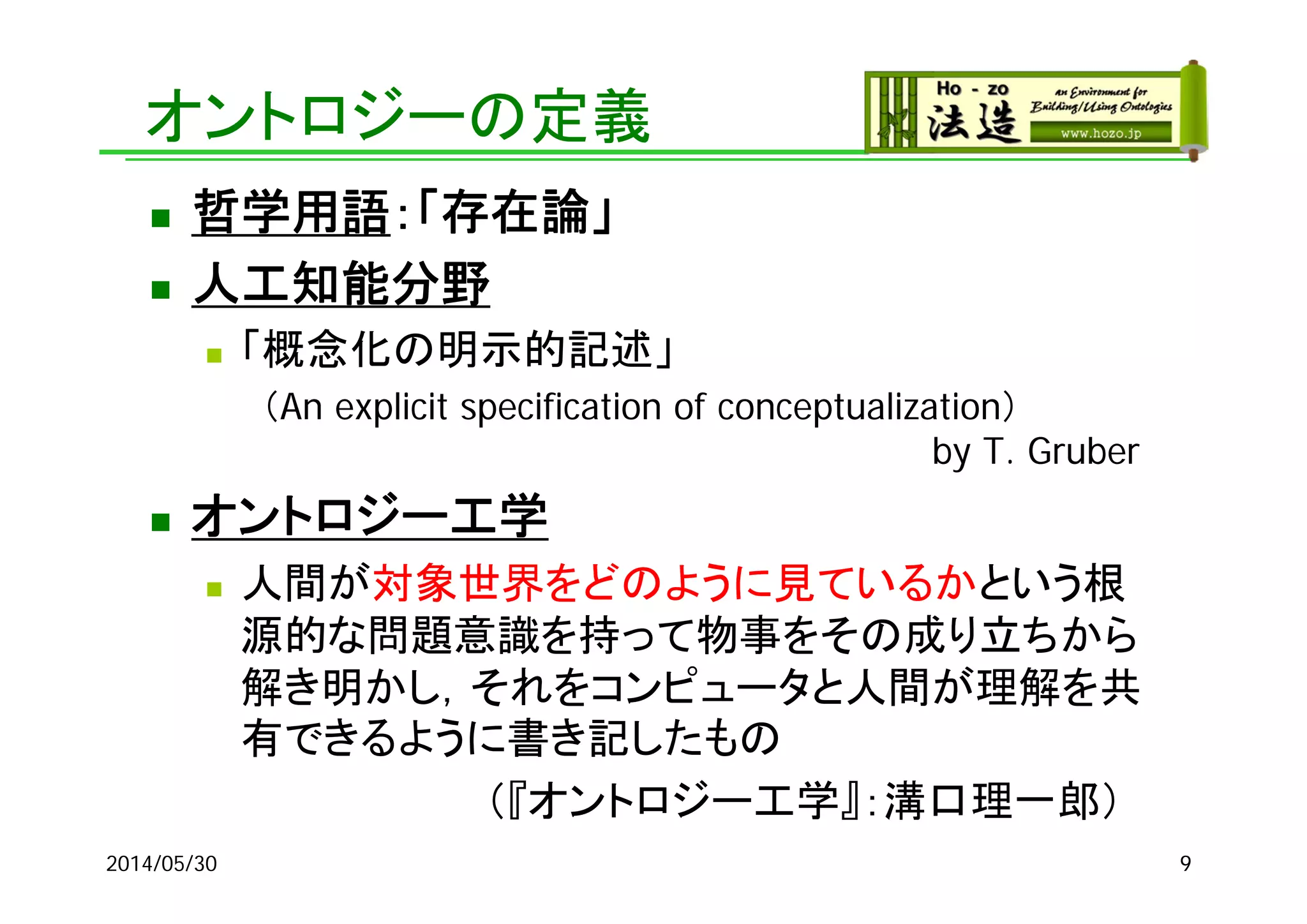 2014/05/30 9
オントロジーの定義
 哲学用語：「存在論」
 人工知能分野
 「概念化の明示的記述」
（An explicit specification of conceptualization）
by T. Gruber
 オントロジー工学
 人間が対象世界をどのように見ているかという根
源的な問題意識を持って物事をその成り立ちから
解き明かし，それをコンピュータと人間が理解を共
有できるように書き記したもの
（『オントロジー工学』：溝口理一郎）
 