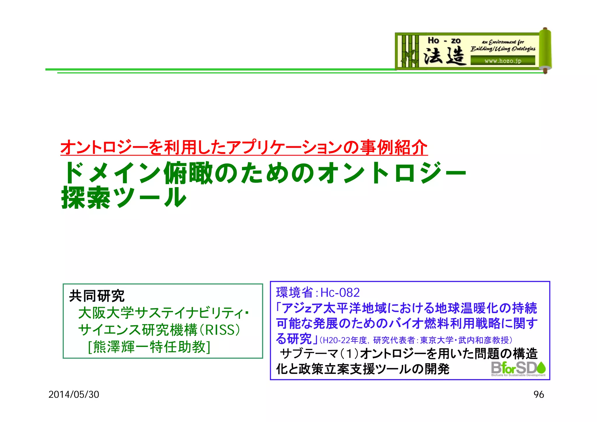 ドメイン俯瞰のためのオントロジー
探索ツール
オントロジーを利用したアプリケーションの事例紹介
2014/05/30 96
環境省：Hc-082
「アジｚア太平洋地域における地球温暖化の持続
可能な発展のためのバイオ燃料利用戦略に関す
る研究」（H20-22年度，研究代表者：東京大学・武内和彦教授）
サブテーマ（１）オントロジーを用いた問題の構造
化と政策立案支援ツールの開発
共同研究
大阪大学サステイナビリティ・
サイエンス研究機構（RISS）
[熊澤輝一特任助教]
 