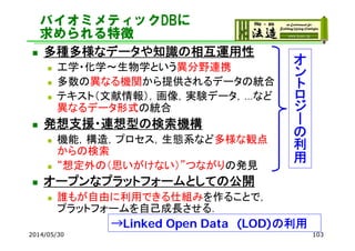 バイオミメティックDBに
求められる特徴
 多種多様なデータや知識の相互運用性
 工学・化学～生物学という異分野連携
 多数の異なる機関から提供されるデータの統合
 テキスト（文献情報），画像，実験データ，…など
異なるデータ形式の統合
 発想支援・連想型の検索機構
 機能，構造，プロセス，生態系など多様な観点
からの検索
 “想定外の（思いがけない）”つながりの発見
 オープンなプラットフォームとしての公開
 誰もが自由に利用できる仕組みを作ることで，
プラットフォームを自己成長させる．
2014/05/30 103
オ
ン
ト
ロ
ジ
ー
の
利
用
→Linked Open Data (LOD)の利用
 