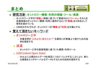 まとめ
 研究方針：オントロジー構築・利用の理論・ツール・実践
 オントロジー工学の「理論」・理論に基づいて実装された「ツール」・それらを
各種領域のオントロジー構築・利用に適用するという「実践」を３本柱として
研究を進めている．
 ３本柱のそれぞれが，オントロジーの「構築」と「利用」を対象とする．
 覚えて頂きたいキーワード
 オントロジー工学
 対象世界を“どのように捉えたか？”を適切に計算機上で表すための技
術を提供する
 法造
 オントロジー工学の基礎理論に基づいた構築・利用ツール
 LOD（Linked Open Data）
 Web上に公開されたデータを相互につなぐ（リンクする）ことにより，新た
な価値をもつグローバルなデータとするための技術を提供する
2014/05/30 109
 