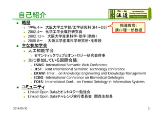 自己紹介
 略歴
 1996.4～ 大阪大学工学部/工学研究科（B4～D3）
 2002.4～ 化学工学会嘱託研究員
 2002.12～ 大阪大学産業科学・助手（助教）
 2008.8～ 大阪大学産業科学研究所・准教授
 主な参加学会
 人工知能学会
 セマンティックウェブとオントロジー研究会幹事
 主に参加している国際会議：
 ISWC：International Semantic Web Conference
 JIST： Joint International Semantic Technology conference
 EKAW: Inter… on Knowledge Engineering and Knowledge Management
 ICBO: International Conference on Biomedical Ontologies
 FOIS: International Conf… on Formal Ontology in Information Systems
 コミュニティ
 Linked Open Dataとオントロジー勉強会
 Linked Open Dataチャレンジ実行委員会 関西支部長
2014/05/30 2
指導教官：
溝口理一郎教授
 