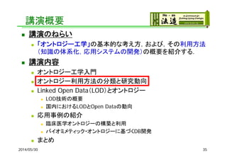 講演概要
 講演のねらい
 「オントロジー工学」の基本的な考え方，および，その利用方法
（知識の体系化，応用システムの開発）の概要を紹介する．
 講演内容
 オントロジー工学入門
 オントロジー利用方法の分類と研究動向
 Linked Open Data（LOD）とオントロジー
 LOD技術の概要
 国内におけるLODとOpen Dataの動向
 応用事例の紹介
 臨床医学オントロジーの構築と利用
 バイオミメティック・オントロジーに基づくDB開発
 まとめ
2014/05/30 35
 