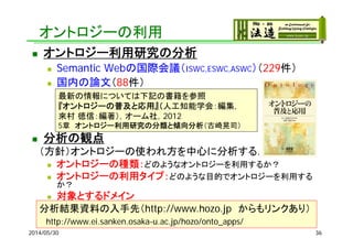 オントロジーの利用
2014/05/30 36
 オントロジー利用研究の分析
 Semantic Webの国際会議（ISWC,ESWC,ASWC）（229件）
 国内の論文（88件）
 分析の観点
（方針）オントロジーの使われ方を中心に分析する．
 オントロジーの種類：どのようなオントロジーを利用するか？
 オントロジーの利用タイプ：どのような目的でオントロジーを利用する
か？
 対象とするドメイン
分析結果資料の入手先（http://www.hozo.jp からもリンクあり）
http://www.ei.sanken.osaka-u.ac.jp/hozo/onto_apps/
最新の情報については下記の書籍を参照
『オントロジーの普及と応用』（人工知能学会：編集，
來村 徳信：編著），オーム社，2012
5章 オントロジー利用研究の分類と傾向分析（古崎晃司）
 