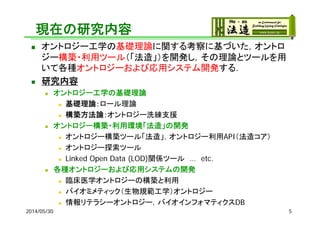 現在の研究内容
 オントロジー工学の基礎理論に関する考察に基づいた，オントロ
ジー構築・利用ツール（「法造」）を開発し，その理論とツールを用
いて各種オントロジーおよび応用システム開発する．
 研究内容
 オントロジー工学の基礎理論
 基礎理論：ロール理論
 構築方法論：オントロジー洗練支援
 オントロジー構築・利用環境「法造」の開発
 オントロジー構築ツール「法造」，オントロジー利用API（法造コア）
 オントロジー探索ツール
 Linked Open Data (LOD)関係ツール … etc.
 各種オントロジーおよび応用システムの開発
 臨床医学オントロジーの構築と利用
 バイオミメティック（生物規範工学）オントロジー
 情報リテラシーオントロジー，バイオインフォマティクスDB
2014/05/30 5
 