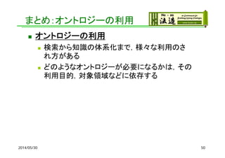 まとめ：オントロジーの利用
 オントロジーの利用
 検索から知識の体系化まで，様々な利用のさ
れ方がある
 どのようなオントロジーが必要になるかは，その
利用目的，対象領域などに依存する
2014/05/30 50
 