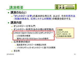 講演概要
 講演のねらい
 「オントロジー工学」の基本的な考え方，および，その利用方法
（知識の体系化，応用システムの開発）の概要を紹介する．
 講演内容
 オントロジー工学入門
 オントロジー利用方法の分類と研究動向
 Linked Open Data（LOD）とオントロジー
 LOD技術の概要
 国内におけるLODとOpen Dataの動向
 応用事例の紹介
 臨床医学オントロジーの構築と利用
 バイオミメティック・オントロジーに基づくDB開発
 まとめ
2014/05/30 51
(2)検索
(3)インデックス
(4)データスキーマ
(5)知識共有の媒体
 