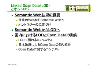 Linked Open Data（LOD）
とオントロジー
 Semantic Web技術の概要
 従来のWebからSemantic Webへ
 オントロジーの位置づけ
 Semantic WebからLODへ
 国内におけるLODとOpen Dataの動向
 LODに関わるコミュニティ
 日本政府によるOpen Dataの取り組み
 Open Dataに関するコンテスト
2014/05/30 52
 