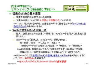 従来のWebから
セマンティック（Semantic Web）へ
 従来のWebの基本思想
 文書を効率的に公開するための仕様．
 文書の内容については「人が読んで理解する」ことが前提．
→HTMLに用いられるタグは，文書を読みやすく見せるための「レイアウト」を
指定するためのもの（が中心）．
 Webに対するあらたなニーズ
 膨大に公開されたWeb文書（＝情報）を，コンピュータを用いて効果的に活
用したい．
 Webページの「意味」を，コンピュータに理解させたい．
 例）“藤沢”，“野田” →「人名」 or 「地名」 ？
 （病院のページの）“土曜日”という記載 → 「休診日」 or 「開業日」？
※人が読めば，前後のコンテキストで理解できるが，コンピュータには
理解が難しい（自然言語処理などで理解しようという研究もある）．
→Webページ上の「情報（データ）の意味」を表すメタデータをタグ付けするこ
とで，「データのWeb」を実現する．
＝セマンティックウェブ（Semantic Web）の基本思想
2014/05/30 55
 