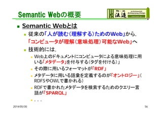 Semantic Webの概要
 Semantic Webとは
 従来の「人が読む（理解する）ためのWeb」から，
「コンピュータが理解（意味処理）可能なWeb」へ
 技術的には，
 Web上のドキュメントにコンピュータによる意味処理に用
いる「メタデータ」を付与する（タグを付ける）」
 その際に用いるフォーマットが「RDF」
 メタデータに用いる語彙を定義するのが「オントロジー」（
RDFSやOWLで書かれる）
 RDFで書かれたメタデータを検索するためのクエリー言
語が「SPARQL」
 ．．．
2014/05/30 56
 