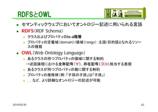RDFSとOWL
 セマンティックウェブにおいてオントロジー記述に用いられる言語
 RDFS（RDF Schema）
 クラスおよびプロパティのis-a階層
 プロパティの定義域（domain）/値域（range）：主語/目的語となれるリソー
スの種類
 OWL（Web Ontology Language）
 あるクラスの持つプロパティの値域に関する制約
→述語論理における全称記号（∀），存在記号（∃）に相当する表現
 あるクラスが持つプロパティの数に関する制約
 プロパティの推移律（例：「子孫の子孫」は「子孫」）
 ．．など，より詳細なオントロジーの記述が可能
2014/05/30 62
 