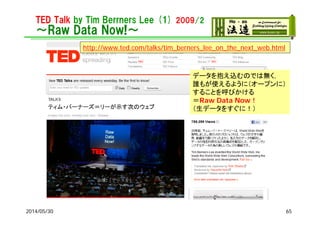 TED Talk by Tim Berrners Lee (1) 2009/2
～Raw Data Now!～
2014/05/30
http://www.ted.com/talks/tim_berners_lee_on_the_next_web.html
データを抱え込むのでは無く，
誰もが使えるように（オープンに）
することを呼びかける
＝Raw Data Now！
（生データをすぐに！）
65
 