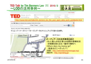 TED Talk by Tim Berrners Lee (1) 2010/2
～LODの活用事例～
2014/05/30
http://www.ted.com/talks/tim_berners_lee_the_year_open_data_went_worldwide.html
オープンデータの活用事例を紹介
・白人/黒人の住む家と水道管の整備状況
の相関を見える化→裁判で勝利へ
・Where does my money go?
（税金はどこへ行った？）
（英国） http://wheredoesmymoneygo.org/
（横浜市） http://spending.jp/
66
 