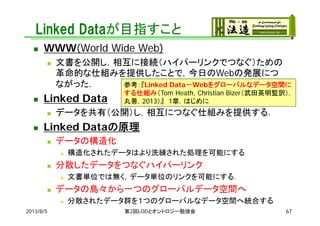 Linked Dataが目指すこと
 WWW(World Wide Web)
 文書を公開し，相互に接続（ハイパーリンクでつなぐ）ための
革命的な仕組みを提供したことで，今日のWebの発展につ
ながった．
 Linked Data
 データを共有（公開）し，相互につなぐ仕組みを提供する．
 Linked Dataの原理
 データの構造化
 構造化されたデータはより洗練された処理を可能にする
 分散したデータをつなぐハイパーリンク
 文書単位では無く，データ単位のリンクを可能にする．
 データの島々から一つのグローバルデータ空間へ
 分散されたデータ群を１つのグローバルなデータ空間へ統合する
参考：『Linked Data－Webをグローバルなデータ空間に
する仕組み（Tom Heath, Christian Bizer（武田英明監訳），
丸善，2013）』 1章．はじめに
2013/8/5 第2回LODとオントロジー勉強会 67
 