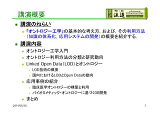講演概要
 講演のねらい
 「オントロジー工学」の基本的な考え方，および，その利用方法
（知識の体系化，応用システムの開発）の概要を紹介する．
 講演内容
 オントロジー工学入門
 オントロジー利用方法の分類と研究動向
 Linked Open Data（LOD）とオントロジー
 LOD技術の概要
 国内におけるLODとOpen Dataの動向
 応用事例の紹介
 臨床医学オントロジーの構築と利用
 バイオミメティック・オントロジーに基づくDB開発
 まとめ
2014/05/30 7
 