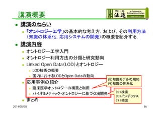 講演概要
 講演のねらい
 「オントロジー工学」の基本的な考え方，および，その利用方法
（知識の体系化，応用システムの開発）の概要を紹介する．
 講演内容
 オントロジー工学入門
 オントロジー利用方法の分類と研究動向
 Linked Open Data（LOD）とオントロジー
 LOD技術の概要
 国内におけるLODとOpen Dataの動向
 応用事例の紹介
 臨床医学オントロジーの構築と利用
 バイオミメティック・オントロジーに基づくDB開発
 まとめ
2014/05/30 86
（２）検索
（３）インデックス
（７）抽出
(8)知識モデルの規約
(9)知識の体系化
 