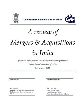 Competition Commission of India




                          A review of
 Mergers & Acquisitions
                                 in India
            (Research Paper prepared under the Internship Programme of
                            Competition Commission of India)
                                       (September - 2012)




Submitted By :                                      Under guidance of :




Hari Krishan,                                       Shri Ajay Goel,
Student : CS Professional Programme,                Joint Director (Law),
The Institute of Company Secretaries                Combination Division,
of India                                            Competition Commission of India
 