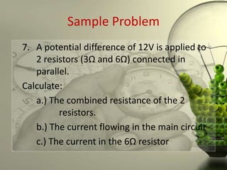 Sample Problem
7. A potential difference of 12V is applied to
   2 resistors (3Ω and 6Ω) connected in
   parallel.
Calculate:
   a.) The combined resistance of the 2
         resistors.
   b.) The current flowing in the main circuit
   c.) The current in the 6Ω resistor
 