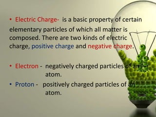• Electric Charge- is a basic property of certain
elementary particles of which all matter is
composed. There are two kinds of electric
charge, positive charge and negative charge.

• Electron - negatively charged particles of an
             atom.
• Proton - positively charged particles of an
             atom.
 
