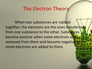 The Electron Theory

     When two substances are rubbed
together, the electrons are the ones transferred
from one substance to the other. Substances
became positive when some electrons are
removed from them and become negative when
some electrons are added to them.
 